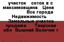 участок 12соток в с.максимовщина › Цена ­ 1 000 000 - Все города Недвижимость » Земельные участки продажа   . Тверская обл.,Вышний Волочек г.